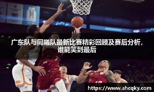 广东队与同曦队最新比赛精彩回顾及赛后分析，谁能笑到最后