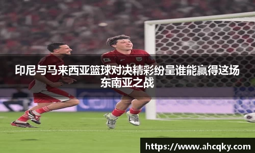 印尼与马来西亚篮球对决精彩纷呈谁能赢得这场东南亚之战